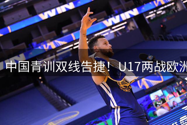 中国青训双线告捷！U17两战欧洲豪门展现战术韧性