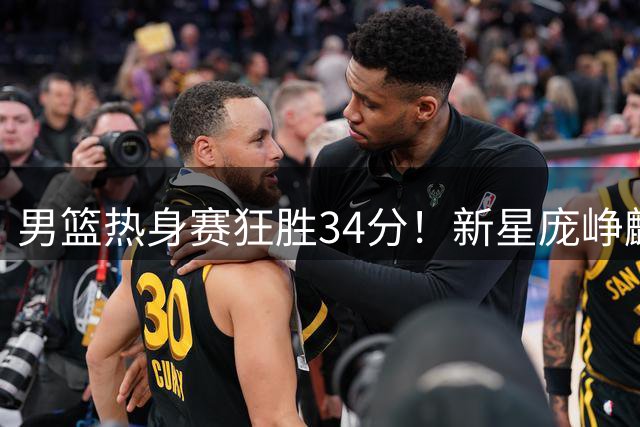 男篮热身赛狂胜34分！新星庞峥麟高效13+4 贺希宁三分雨浇灭对手